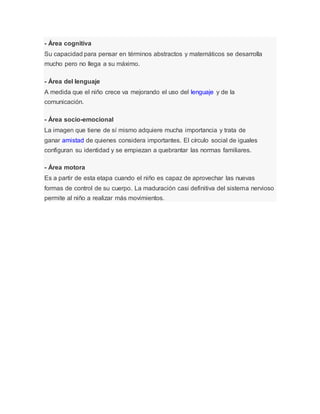 - Área cognitiva
Su capacidad para pensar en términos abstractos y matemáticos se desarrolla
mucho pero no llega a su máximo.
- Área del lenguaje
A medida que el niño crece va mejorando el uso del lenguaje y de la
comunicación.
- Área socio-emocional
La imagen que tiene de sí mismo adquiere mucha importancia y trata de
ganar amistad de quienes considera importantes. El círculo social de iguales
configuran su identidad y se empiezan a quebrantar las normas familiares.
- Área motora
Es a partir de esta etapa cuando el niño es capaz de aprovechar las nuevas
formas de control de su cuerpo. La maduración casi definitiva del sistema nervioso
permite al niño a realizar más movimientos.
 