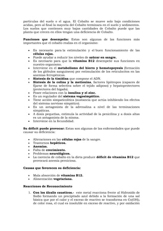 partículas del suelo o el agua. El Cobalto se mueve solo bajo condiciones
acidas, pero al final la mayoría del Cobalto terminara en el suelo y sedimentos.
Los suelos que contienen muy bajas cantidades de Cobalto puede que las
planta que crecen en ellos tengan una deficiencia de Cobalto.
Funciones que desempeña: Estas son algunas de las funciones más
importantes que el cobalto realiza en el organismo:
 Es necesario para la estimulación y el buen funcionamiento de las
células rojas.
 Puede ayudar a reducir los niveles de azúcar en sangre.
 Es necesario para que la vitamina B12 desempeñe sus funciones en
nuestro organismo.
 Interviene en el metabolismo del hierro y hematopoyesis (formación
de los glóbulos sanguíneos) por estimulación de los reticulocitos en las
anemias ferropénicas.
 Síntesis de la timidina que compone el ADN.
 Síntesis de la colina y la metionina, factores lipótropos (capaces de
fijarse de forma selectiva sobre el tejido adiposo) y hepatoprotectores
(protectores del hígado).
 Posee relaciones con la insulina y el zinc.
 Es un regulador del sistema vagosimpático.
 Tiene acción simpaticolítica (sustancia que actúa inhibiendo los efectos
del sistema nervioso simpático).
 Es un antagonista de la adrenalina a nivel de las terminaciones
simpáticas.
 A dosis pequeñas, estimula la actividad de la penicilina y a dosis altas
es un antagonista de la misma.
 Interviene en la fecundidad.
Su déficit puede provocar: Estas son algunas de las enfermedades que puede
causar su deficiencia:
 Alteraciones en las células rojas de la sangre.
 Trastornos hepáticos.
 Anemias.
 Falta de crecimiento.
 Problemas neurológicos.
 La carencia de cobalto en la dieta produce déficit de vitamina B12 que
provocará anemia perniciosa.
Causas que favorecen su deficiencia:
 Mala absorción de vitamina B12.
 Alimentación vegetariana.
Reacciones de Reconocimiento
1. Con los álcalis causticos.- este metal reacciona frente al Hidroxido de
Sodio formando un precipitado azul debido a la formación de una sal
básica que por el calor y el exceso de reactivo se transforma en Co(OH)2
de color rosa, el cual es insoluble en exceso de reactivo, y por oxidación
 