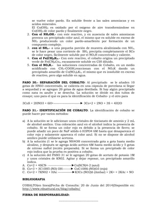 se vuelve color pardo. Es soluble frente a las sales amoniacas y en
acidos minerales.
El Co(OH)2 es oxidado por el oxigeno de aire transformándose en
Co(OH)3 de color pardo y finalmente negro.
2. Con el NH4OH.- con este reactivo, y en ausencia de sales amoniacas
provoca un precipitado color azul, el mismo que es soluble en exceso de
NH3 produciendo un color pardo-amarllento por formación de un
compuesto complejo.
3. con el SH2.- a una pequeña porción de muestra alcalinizada con NH3,
se le hace pesar una corriente de SH2, precipita completamente el SCo
de color negro, fácilmente soluble por el NO3H concentrado y caliente.
4. Con el Fe(CH)6K4.- Con este reactivo, el cobalto origina un precipitado
verde de Fe(CN)6Co2, escasamente soluble en ClH diluido.
5. Con el NO2K.- las soluciones concentradas de Cobalto, en un medio
acidificado con CH3-COOH,reaccionan con el NO2K dando un
precipitado amarillo de Co(NO2)6K3, el mismo que es insoluble en exceso
de reactivo, pero algo soluble en agua.
PASO 30.- SEPARACIÓN DEL COBALTO: Al precipitado se le añaden 10
gotas de HN03 concentrado, se calienta en una cápsula de porcelana si llegar
a sequedad y se agregan 20 gotas de agua destilada. Si hay algún precipitado
como nata es azufre y se desecha. La solución se divide en dos tubos de
ensaye; uno para el que es para la identificación de Cobalto- y el otro para
3CoS + 2HNO3 + 6H+-----------------------► 3Co+2 + 2NO + 3S + 4H2O
PASO 31.- IDENTIFICACIÓN DE COBALTO: La identificación de cobalto se
puede hacer por varios métodos:
a) A la solución se le adicionan unos cristales de tiocianato de amonio y 2 mL
de alcohol amílico. Una coloración azul en el alcohol indica la presencia de
cobalto. Si se forma un color rojo es debido a la presencia de fierro; se
puede añadir un poco de NaF sólido ó H3PO4 6M hasta que desaparezca el
color rojo y solamente aparezca el color azul. Si no se dispone de alcohol
amílico puede utilizarse acetona.
b) A la solución (1 se le agrega NH4OH concentrado gota a gota hasta medio
alcalino, y después se agrega ácido acético 6M hasta medio ácido y 5 gotas
de nitroso naftol (recién preparado). Si se forma un precipitado de color
rojo indica que la prueba es positiva a cobalto.
c) A la solución del PASO 31 se le agregan 20 gotas de acetato de potasio 1M
y unos cristales de KN02. Agitar y dejar reposar, un precipitado amarillo
indica.
A. Co+2 + 4SCN- --------------------►Co(SCN)4-2 (azul)
B. Co+3 + 3C10H5 (NO) OH-------► CoC10H6 (NO)O3 (rojo)
C. Co+2 + 7KN02 + HAc ------------►K3Co (NO2)6 (Ambar) + 2K+ + 2KAc + NO
BIBLIOGRAFIA
COBALTO(en linea)(Fecha de Consulta: 20 de Junio del 2014)Disponible en:
http://www.rdnattural.es/blog/cobalto/
FIRMA DE RESPONSABILIDAD:
----------------------------------
 