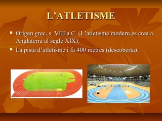 L’ATLETISME
   Origen grec, s. VIII a.C. (L’atletisme modern es crea a
    Anglaterra al segle XIX).
   La pista d’atletisme i fa 400 metres (descoberta).
 