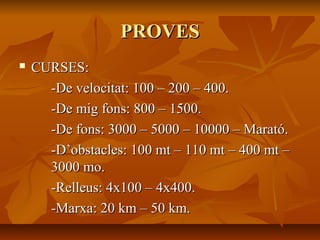 PROVES
   CURSES:
      -De velocitat: 100 – 200 – 400.
      -De mig fons: 800 – 1500.
      -De fons: 3000 – 5000 – 10000 – Marató.
      -D’obstacles: 100 mt – 110 mt – 400 mt –
      3000 mo.
      -Relleus: 4x100 – 4x400.
      -Marxa: 20 km – 50 km.
 