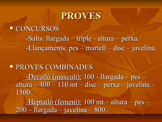 PROVES
   CONCURSOS
      -Salts: llargada – triple - altura – perxa.
      -Llançaments: pes – martell – disc – javelina.

   PROVES COMBINADES
        -Decatló (masculí): 100 - llargada – pes –
    altura – 400 – 110 mt – disc – perxa – javelina –
    1500.
        -Heptatló (femení): 100 mt – altura – pes –
    200 – llargada – javelina – 800.
 