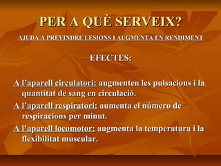 PER A QUÈ SERVEIX?
 AJUDA A PREVINDRE LESIONS I AUGMENTA EN RENDIMENT


                     EFECTES:

A l’aparell circulatori: augmenten les pulsacions i la
  quantitat de sang en circulació.
A l’aparell respiratori: aumenta el número de
  respiracions per minut.
A l’aparell locomotor: augmenta la temperatura i la
  flexibilitat muscular.
 