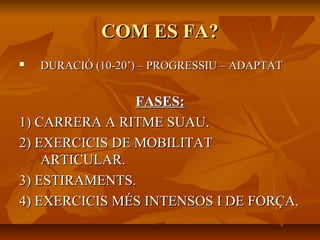 COM ES FA?
   DURACIÓ (10-20’) – PROGRESSIU – ADAPTAT


                FASES:
1) CARRERA A RITME SUAU.
2) EXERCICIS DE MOBILITAT
    ARTICULAR.
3) ESTIRAMENTS.
4) EXERCICIS MÉS INTENSOS I DE FORÇA.
 