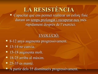 LA RESISTÈNCIA
       Capacitat que ens permet realitzar un esforç físic
         durant un temps prolongat i recuperar-nos més
                ràpidament després de l’exercici.

                        EVOLUCIÓ:
   8-12 anys augmenta progressivament.
   13-14 no canvia.
   15-18 augmenta molt.
   18-25 arriba al màxim.
   25-35 es manté.
   A partir dels 35 disminueix progressivament.
 