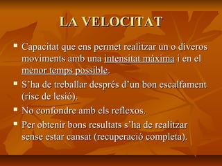 LA VELOCITAT
   Capacitat que ens permet realitzar un o diveros
    moviments amb una intensitat màxima i en el
    menor temps possible.
   S’ha de treballar després d’un bon escalfament
    (risc de lesió).
   No confondre amb els reflexos.
   Per obtenir bons resultats s’ha de realitzar
    sense estar cansat (recuperació completa).
 