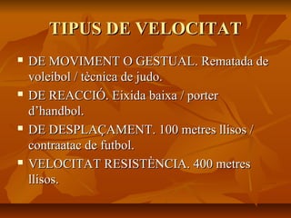 TIPUS DE VELOCITAT
   DE MOVIMENT O GESTUAL. Rematada de
    voleibol / tècnica de judo.
   DE REACCIÓ. Eixida baixa / porter
    d’handbol.
   DE DESPLAÇAMENT. 100 metres llisos /
    contraatac de futbol.
   VELOCITAT RESISTÈNCIA. 400 metres
    llisos.
 