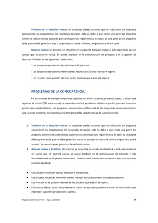 Violación de la exclusión mutua: en ocasiones ciertas acciones que se realizan en un programa 
concurrente, no proporcionan los resultados deseados .Esto se debe a que existe una parte del programa 
donde se realizan dichas acciones que constituye una región critica, es decir, es una parte de un programa 
en la que se debe garantizar que si un proceso accede a la misma, ningún otro podrá acceder. 
Bloqueo mutuo: un proceso se encuentra en estado de bloqueo mutuo si está esperando por un 
suceso que no ocurrirá nunca. Se puede producir en la comunicación de procesos y en la gestión de 
recursos. Se basan en las siguientes condiciones: 
- Los procesos necesitan acceso exclusivo a los recursos. 
- Los procesos necesitan mantener ciertos recursos exclusivos y otros en espera. 
- Los recursos no se pueden obtener de los procesos que están a la espera. 
PROBLEMAS DE LA CONCURRENCIA. 
En los sistemas de tiempo compartido (aquellos con varios usuarios, procesos, tareas, trabajos que 
reparten el uso de CPU entre estos) se presentan muchos problemas debido a que los procesos compiten 
por los recursos del sistema. Los programas concurrentes a diferencia de los programas secuenciales tienen 
una serie de problemas muy particulares derivados de las características de la concurrencia: 
1. Violación de la exclusión mutua: En ocasiones ciertas acciones que se realizan en un programa 
concurrente no proporcionan los resultados deseados. Esto se debe a que existe una parte del 
programa donde se realizan dichas acciones que constituye una región critica, es decir, es una parte 
del programa en la que se debe garantizar que si un proceso accede a la misma, ningún otro podrá 
acceder. Se necesita pues garantizar la exclusión mutua. 
2. Bloqueo mutuo o deadlock: Un proceso se encuentra en estado de deadlock si está esperando por 
un suceso que no ocurrirá nunca. Se puede producir en la comunicación de procesos y más 
frecuentemente en la gestión de recursos. Existen cuatro condiciones necesarias para que se pueda 
producir deadlock: 
• Los procesos necesitan acceso exclusivo a los recursos. 
• Los procesos necesitan mantener ciertos recursos exclusivos mientras esperan por otros. 
• Los recursos no se pueden obtener de los procesos que están a la espera. 
• Existe una cadena circular de procesos en la cual cada proceso posee uno o más de los recursos que 
necesita el siguiente proceso en la cadena. 
Programación Concurrente - Ing. Luis Müller 24 
 