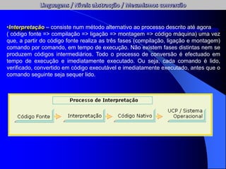 •Interpretação – consiste num método alternativo ao processo descrito até agora
( código fonte => compilação => ligação => montagem => código máquina) uma vez
que, a partir do código fonte realiza as três fases (compilação, ligação e montagem)
comando por comando, em tempo de execução. Não existem fases distintas nem se
produzem códigos intermediários. Todo o processo de conversão é efectuado em
tempo de execução e imediatamente executado. Ou seja, cada comando é lido,
verificado, convertido em código executável e imediatamente executado, antes que o
comando seguinte seja sequer lido.
 
