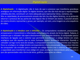 105
A Digitalização – A digitalização não é mais do que o processo que transforma grandezas
analógicas em informação digital. Os dígitos binários, que não são mais do que a representação
simbólica dos bits, constituem um meio adequado para representar letras, números, etc.
Mas as capacidades de processamento através dos bits (ou dos dígitos binários, se se pretende
observar o processo do seu ponto de vista lógico) não se limitam aos textos. É possível através
do sistema binário representar e gravar, por exemplo, um som, uma imagem ou uma sequência
de vídeo.
A Digitalização e o Interface com o Utilizador – Os computadores receberem, processarem,
armazenarem e transmitirem a informação exclusivamente através da forma digital. Todavia, é
evidente que o utilizador não opera directamente com símbolos binários. O computador possui
interfaces de ligação com o exterior que permitem transformar o código binário em sinais
analógicos que são aqueles que os seres humanos podem facilmente interpretar. Quando o
utilizador carrega numa tecla do teclado, o computador transforma internamente esse impulso
físico ou analógico no código binário correspondente à tecla pressionada. Os impulsos internos
do computador são enviados para o monitor em código binário mas o sistema de vídeo possui
a capacidade para transformar esse código em sinais analógicos interpretáveis pelas pessoas e
que são apresentados sob a forma de letras, gráficos, animações ou vídeos.
Digitalização
 