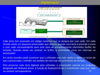 106
Cada tecla tem associado um código numérico que se designa por scan code. Em cada
teclado existe um pequeno processador que detecta quando uma tecla é premida e envia
o scan code correspondente para uma zona de armazenamento intermédia (buffer do
teclado). Quando existe um carácter no buffer, o controlador envia um interrupt ao
processador.
Em certas ocasiões pode acontecer que o utilizador seja mais rápido a digitar as teclas do
que o processador a atender aos pedidos de interrupt do controlador do teclado.
Para processar cada tecla digitada pelo utilizador, o processador executa um programa
designado por keiboard driver. A função do Keyboard Driver é transformar cada scan code
no carácter correspondente.
Digitalização
 