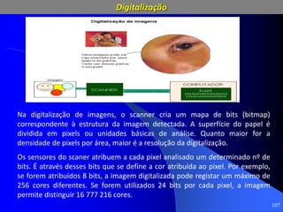 107
Na digitalização de imagens, o scanner cria um mapa de bits (bitmap)
correspondente à estrutura da imagem detectada. A superfície do papel é
dividida em pixels ou unidades básicas de análise. Quanto maior for a
densidade de pixels por área, maior é a resolução da digitalização.
Os sensores do scaner atribuem a cada pixel analisado um determinado nº de
bits. É através desses bits que se define a cor atribuída ao pixel. Por exemplo,
se forem atribuídos 8 bits, a imagem digitalizada pode registar um máximo de
256 cores diferentes. Se forem utilizados 24 bits por cada pixel, a imagem
permite distinguir 16 777 216 cores.
Digitalização
 