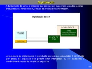 108
A tecnologia de digitalização e reprodução do som no computador é constituída
por placas de expansão que podem estar interligadas ou ser associadas à
motherboard através de um slot de expansão.
A digitalização do som é o processo que consiste em quantificar as ondas sonoras
produzidas pela fonte de som, através do processo de amostragem.
Digitalização
 