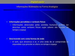 111
Informações Multimédia na Forma Analógica
 Informações percebidas e variáveis físicas
– Informações detectadas pelos sentidos humanos podem ser
descritas como variáveis físicas cujos valores são funções do
tempo e espaço
 Descrevendo sons como formas de onda
– O som, que atravessa o ar, é uma onda de ar comprimido ou
expandido cuja pressão se altera no tempo e espaço
Digitalização
 