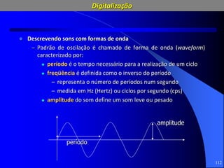 112
 Descrevendo sons com formas de onda
– Padrão de oscilação é chamado de forma de onda (waveform)
caracterizado por:
 período é o tempo necessário para a realização de um ciclo
 freqüência é definida como o inverso do período
– representa o número de períodos num segundo
– medida em Hz (Hertz) ou ciclos por segundo (cps)
 amplitude do som define um som leve ou pesado
período
amplitude
Digitalização
 