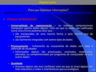 116
Para que Digitalizar Informações?
 Vantagens da Digitalização
– Universalidade de representação – os sistemas computacionais
manipulam apenas dados digitais. Uma vez que os dados são codificadas
numa única forma podemos dizer que :
 são manipuladas de uma mesma forma e pelo mesmo tipo de
equipamento
 são facilmente integradas com outros tipos de dados
– Processamento - tratamento ou cruzamento de dados com vista à
obtenção de resultados
 Informações digitais são processadas, analisadas, modificadas,
alteradas, ou complementadas por programas de computador tal qual
outros dados
– Qualidade
 Sistemas digitais são mais confiáveis uma vez que os sinais digitais são
mais tolerantes a ruídos e interferências que os analógicos
Digitalização
 