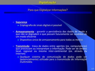 117
Para que Digitalizar Informações?
– Segurança
 Criptografia de sinais digitais é possível
– Armazenamento - garantir a persistência dos dados de modo a
que não se degradem e que possam futuramente ser acedidos de
um modo eficiente
 Dispositivo único de armazenamento para todas as medias
– Transmissão - troca de dados entre agentes (ex. computadores)
que processam ou interpretam a informação. Pode ser de âmbito
local, regional ou mesmo inter-continental (ex. através da
Internet)
 Qualquer sistema de comunicação de dados pode ser
(potencialmente) utilizado para a transmissão de informação
multimédia
Digitalização
 