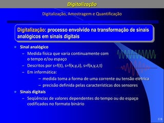 118
Digitalização: processo envolvido na transformação de sinais
analógicos em sinais digitais
Digitalização, Amostragem e Quantificação
 Sinal analógico
– Medida física que varia continuamente com
o tempo e/ou espaço
– Descritos por s=f(t), s=f(x,y,z), s=f(x,y,z,t)
– Em informática:
– medida toma a forma de uma corrente ou tensão elétrica
– precisão definida pelas características dos sensores
 Sinais digitais
– Seqüências de valores dependentes do tempo ou do espaço
codificados no formato binário
Digitalização
 