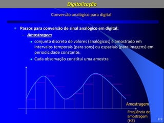 119
Conversão analógico para digital
 Passos para conversão de sinal analógico em digital:
– Amostragem
 conjunto discreto de valores (analógicos) é amostrado em
intervalos temporais (para sons) ou espaciais (para imagens) em
periodicidade constante.
 Cada observação constitui uma amostra
Amostragem
Freqüência de
amostragem
(HZ)
Digitalização
 