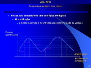 120
Conversão analógico para digital
 Passos para conversão de sinal analógico em digital:
– Quantificação
 o sinal amostrado é quantificado (descontinuidade de valores)
Passo de
quantificação
8
7
6
5
4
3
2
1
0
Amostragem
Freqüência de
amostragem
AC / AFC
 