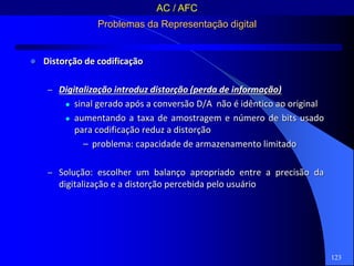 123
Problemas da Representação digital
 Distorção de codificação
– Digitalização introduz distorção (perda de informação)
 sinal gerado após a conversão D/A não é idêntico ao original
 aumentando a taxa de amostragem e número de bits usado
para codificação reduz a distorção
– problema: capacidade de armazenamento limitado
– Solução: escolher um balanço apropriado entre a precisão da
digitalização e a distorção percebida pelo usuário
AC / AFC
 