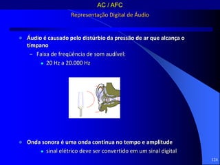 124
Representação Digital de Áudio
 Áudio é causado pelo distúrbio da pressão de ar que alcança o
tímpano
– Faixa de freqüência de som audível:
 20 Hz a 20.000 Hz
 Onda sonora é uma onda contínua no tempo e amplitude
 sinal elétrico deve ser convertido em um sinal digital
AC / AFC
 