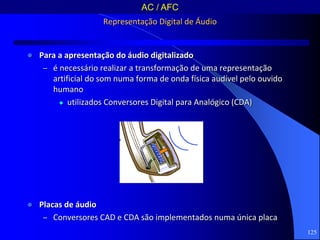  Para a apresentação do áudio digitalizado
– é necessário realizar a transformação de uma representação
artificial do som numa forma de onda física audível pelo ouvido
humano
 utilizados Conversores Digital para Analógico (CDA)
 Placas de áudio
– Conversores CAD e CDA são implementados numa única placa
125
Representação Digital de Áudio
AC / AFC
 