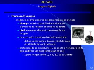 126
Imagens Digitais
 Formatos de Imagens
– Imagens no computador são representadas por bitmaps
 bitmap = matriz espacial bidimensional de
elementos de imagem chamados de pixels
 pixel é o menor elemento de resolução da
imagem
 tem um valor numérico chamado amplitude:
– define ponto preto e branco, nível de cinza,
ou atributo de cor (3 valores)
 profundidade de amplitude (ou de pixel): o números de bits
para codificar um pixel (Resolução de cor)
– 1 para imagens P&B, 2, 4, 8, 12, 16 ou 24 bits
AC / AFC
 