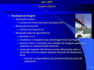 127
Imagens Digitais
 Resolução de Imagem
– Resolução vertical
 número de linhas da matriz de pixeis (m)
– Resolução horizontal
 número de colunas (n)
– Resolução espacial (geométrica)
 produto m x n
 estabelece a freqüência de amostragem final da imagem
 quanto maior a resolução mais detalhe da imagem podem ser
captadas na representação matricial
 resolução espacial não fornece muita informação sobre a
resolução real da imagem quando realizada em dispositivo
físico
– ficamos na dependência do tamanho físico do pixel do
dispositivo
AC / AFC
 
