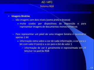 128
Sistema RGB
 Imagens Binárias
– São imagens com dois níveis (como preto e branco)
 muito usadas por dispositivos de impressão e para
representar imagens de documentos monocromáticos
– Para representar um pixel de uma imagem binária é necessário
apenas 1 bit
 informação extra sobre a cor de cada informação, a cor para o
bit com valor 0 (zero) e a cor para o bit de valor 1
– informação de cor é geralmente é representada em 24
bits/cor no padrão RGB
AC / AFC
 