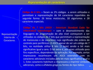 13
Representação
Interna de
Caracteres
Código de 6 bits – foram os 1ºs códigos a serem utilizados e
permitiam a representação de 64 caracteres repartidos da
seguinte forma: 26 letras maiúsculas, 10 algarismos e 28
caracteres especiais.
Código de 7 bits (ASCII - American Standard Code for
Information Interchange) – com o desenvolvimento das
linguagens de programação de alto nível começaram a ser
utilizados os códigos de 7 bits que perimitiam a representação
de maiúsculas e de caracteres cujo significado são ordens de
controle para periféricos. O ASCII apesar de ser um código de 7
bits, na realidade utiliza 8 bits (1 byte) sendo o bit mais
significativo igual a zero. O bit extra é, por vezes utilizado para
fins específicos, dependendo da aplicação. Por exemplo, certas
impressoras reconhecem um ASCII estendido com os
caracteres adicionais iniciados pelo bit mais significativo igual a
1. Estes caracteres habilitam a impressora a imprimir símbolos
adicionais, como o alfabeto grego ou fontes do tipo itálico.
Representação de caracteres
 