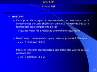 130
Sistema RGB
 True Color
– Cada pixel da imagem é representado por um vetor de 3
componentes de cores (RGB) com um certo número de bits para
representar cada componente de cor
 quanto maior for a resolução de cor maior a qualidade
– Geralmente o número de bits para cada componente RGB é igual
 ex.: 9 bits/pixel (3-3-3)
– Pode ser feito uma representação com diferentes valores para as
componentes
 ex.: 8 bits/pixel (3-3-2)
AC / AFC
 