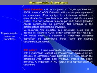 14
Representação
Interna de
Caracteres
ASCII Estendido – é um conjunto de códigos que estende o
ASCII básico. O ASCII Estendido utiliza 8 bits para representar
os caracteres. Este código é actualmente utilizado na
generalidade dos computadores e pode ser dividido em duas
partes. Uma que podemos designar por parte básica (standard
ASCII) compreende os primeiros 128 símbolos e tem
características praticamente universais.
Os restantes 128 símbolos, que constituem aquilo que se
designa por extended ASCII, podem apresentar diferenças que,
em muitos casos, se destinam a representar caracteres
específicos de determinada língua (como por exemplo
caracteres acentuados).
ISO Latin-1 – é uma codificação de caracteres padronizada
pela Organização Mundial de Padronização. Trata-se de um
conjunto de caracteres ASCII Estendido e é muito similar aos
caracteres ANSI usado pelo Windows, embora não sejam
idênticos. A linguagem HTML adopta esta representação de
caracteres.
Representação de caracteres
 