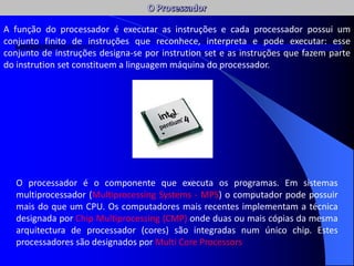 O processador é o componente que executa os programas. Em sistemas
multiprocessador (Multiprocessing Systems - MPS) o computador pode possuir
mais do que um CPU. Os computadores mais recentes implementam a técnica
designada por Chip Multiprocessing (CMP) onde duas ou mais cópias da mesma
arquitectura de processador (cores) são integradas num único chip. Estes
processadores são designados por Multi Core Processors
A função do processador é executar as instruções e cada processador possui um
conjunto finito de instruções que reconhece, interpreta e pode executar: esse
conjunto de instruções designa-se por instrution set e as instruções que fazem parte
do instrution set constituem a linguagem máquina do processador.
 
