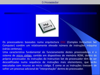 Os processadores baseados numa arquitectura CISC (Complex Instruction Set
Computer) contêm um relativamente elevado número de instruções máquina
(várias centenas).
Uma característica fundamental do funcionamento destes processadores é o
sistema de micro código, contido em dispositivos de memória ROM, dentro do
próprio processador. As instruções do Instruction Set do processador têm de ser
descodificadas numa sequência de instruções mais elementares, que serão
executadas com recurso ao micro código. É como se as instruções tivessem de
sofrer um processo adicional de “interpretação” dentro do processador.
AC / AFC
 