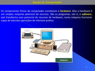 2
Os componentes físicos do computador constituem o hardware. Mas o hardware é
um simples conjunto potencial de recursos. São os programas, isto é, o software,
que transforma esse potencial de recursos de hardware, numa máquina funcional,
capaz de executar operações de interesse prático.
Noção de Computador
 