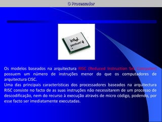 Os modelos baseados na arquitectura RISC (Reduced Instruction Set Computer)
possuem um número de instruções menor do que os computadores de
arquitectura CISC.
Uma das principais características dos processadores baseados na arquitectura
RISC consiste no facto de as suas instruções não necessitarem de um processo de
descodificação, nem do recurso à execução através de micro código, podendo, por
esse facto ser imediatamente executadas.
AC / AFC
 