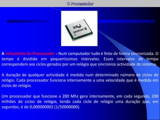 A Velocidade do Processador - Num computador tudo é feito de forma sincronizada. O
tempo é dividido em pequeníssimos intervalos. Esses intervalos de tempo
correspondem aos ciclos gerados por um relógio que sincroniza actividade do sistema.
A duração de qualquer actividade é medida num determinado número de ciclos de
relógio. Cada processador funciona internamente a uma velocidade que é medida em
ciclos de relógio.
Um processador que funcione a 200 Mhz gera internamente, em cada segundo, 200
milhões de ciclos de relógio, tendo cada ciclo de relógio uma duração que, em
segundos, é de 0,000000002 (1/50000000).
AC / AFC
 