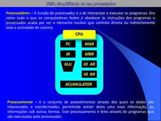 Processamento – é o conjunto de procedimentos através dos quais os dados são
relacionados e transformados, permitindo extrair deles uma nova informação, ou
informações sob outras formas. Este processamento é feito através de programas que
são executados pelo processador.
PC
IR
ALU
MAR
MBR
IO AR
IO BR
ACUMULATOR
CPU
Processadores – A função do processador é a de interpretar e executar os programas. Ora
como tudo o que os computadores fazem é obedecer às instruções dos programas o
processador acaba por ser o elemento nuclear que controla directa ou indirectamente
toda a actividade do sistema.
 