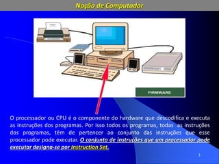 3
O processador ou CPU é o componente do hardware que descodifica e executa
as instruções dos programas. Por isso todos os programas, todas as instruções
dos programas, têm de pertencer ao conjunto das instruções que esse
processador pode executar. O conjunto de instruções que um processador pode
executar designa-se por Instruction Set.
Noção de Computador
 