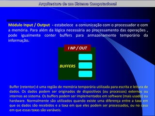 BUFFERS
I NP / OUT
Módulo Input / Output - estabelece a comunicação com o processador e com
a memória. Para além da lógica necessária ao processamento das operações ,
pode igualmente conter buffers para armazenamento temporário da
informação.
Buffer (retentor) é uma região de memória temporária utilizada para escrita e leitura de
dados. Os dados podem ser originados de dispositivos (ou processos) externos ou
internos ao sistema. Os buffers podem ser implementados em software (mais usado) ou
hardware. Normalmente são utilizados quando existe uma diferença entre a taxa em
que os dados são recebidos e a taxa em que eles podem ser processados, ou no caso
em que essas taxas são variáveis.
 