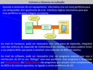 Ao nível do hardware, pode ser necessário criar uma placa de expansão, integrável
num das ranhuras de expansão da motherboard do sistema. Essa placa poderá incluir
o seu próprio BIOS, que passa a constituir uma extensão do BIOS do sistema.
Ao nível do software, pode ser necessário criar um programa especial que seja o
interlocutor do SO no seu “diálogo” com esse periférico. Esse programa é designado
por Device Driver. Os Device Drivers são programas que actuam como complementos
do BIOS e do sistema operativo, na ligação a certos periféricos de I/O.
Quando o construtor de um equipamento informático cria um novo periférico para
um computador, tem igualmente de criar interfaces lógicos necessários para que
esse periférico se possa integrar no sistema.
 