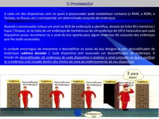 A cada um dos dispositivos com os quais o processador pode estabelecer contacto (a RAM, a ROM, o
Teclado, os Discos, etc.) corresponde um determinado conjunto de endereços.
Quando o processador coloca um sinal no BUS de endereços e identifica, através da linha M (-memória) /
Input / Output, se se trata de um endereço de memória ou de um endereço de I/O é necessário que cada
dispositivo possa reconhecer se o sinal do bus aponta para algum endereço do conjunto dos endereços
que lhe estão associados.
A unidade encarregue de interpretar e descodificar os sinais do bus designa-se por descodificador de
endereços (address decoder ). Cada dispositivo tem associado um descodificador de endereços. A
missão do descodificador de endereços de cada dispositivo é analisar o sinal colocado no bus e verificar
se o endereço está situado dentro dos limites da zona de endereçamento do seu dispositivo.
 