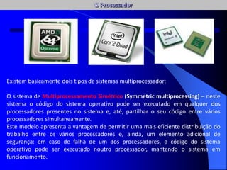 Existem basicamente dois tipos de sistemas multiprocessador:
O sistema de Multiprocessamento Simétrico (Symmetric multiprocessing) – neste
sistema o código do sistema operativo pode ser executado em qualquer dos
processadores presentes no sistema e, até, partilhar o seu código entre vários
processadores simultaneamente.
Este modelo apresenta a vantagem de permitir uma mais eficiente distribuição do
trabalho entre os vários processadores e, ainda, um elemento adicional de
segurança: em caso de falha de um dos processadores, o código do sistema
operativo pode ser executado noutro processador, mantendo o sistema em
funcionamento.
AC / AFC
 