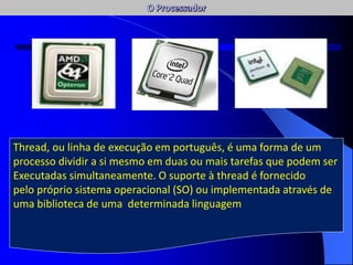 AC / AFC
Num sistema de multiprocessamento assimétrico (Asymmetric multiprocessing),
um dos processadores é escolhido para executar o código do sistema operativo,
enquanto os restantes processadores se ocupam dos threads das restantes
aplicações. Do ponto de vista da concepção este sistema é relativamente mais fácil
de implementar, visto que se trata fundamentalmente de ampliar o modelo de
sistema operativo concebido para trabalhar com um único processador. Apresenta
no entanto algumas desvantagens uma vez que, em condições normais de
exploração, a partilha dos recursos não é tão eficiente como num sistema de
multiprocessamento simétrico.
Thread, ou linha de execução em português, é uma forma de um
processo dividir a si mesmo em duas ou mais tarefas que podem ser
Executadas simultaneamente. O suporte à thread é fornecido
pelo próprio sistema operacional (SO) ou implementada através de
uma biblioteca de uma determinada linguagem
 