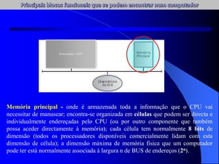 Memória principal - onde é armazenada toda a informação que o CPU vai
necessitar de manusear; encontra-se organizada em células que podem ser directa e
individualmente endereçadas pelo CPU (ou por outro componente que também
possa aceder directamente à memória); cada célula tem normalmente 8 bits de
dimensão (todos os processadores disponíveis comercialmente lidam com esta
dimensão de célula); a dimensão máxima de memória física que um computador
pode ter está normalmente associada à largura n de BUS de endereços (2n).
Processador / UCP
 