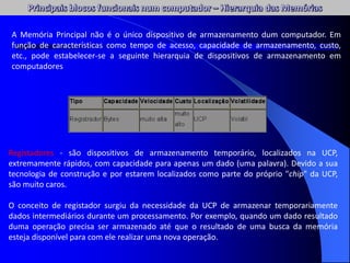 Registadores - são dispositivos de armazenamento temporário, localizados na UCP,
extremamente rápidos, com capacidade para apenas um dado (uma palavra). Devido a sua
tecnologia de construção e por estarem localizados como parte do próprio "chip" da UCP,
são muito caros.
O conceito de registador surgiu da necessidade da UCP de armazenar temporariamente
dados intermediários durante um processamento. Por exemplo, quando um dado resultado
duma operação precisa ser armazenado até que o resultado de uma busca da memória
esteja disponível para com ele realizar uma nova operação.
A Memória Principal não é o único dispositivo de armazenamento dum computador. Em
função de características como tempo de acesso, capacidade de armazenamento, custo,
etc., pode estabelecer-se a seguinte hierarquia de dispositivos de armazenamento em
computadores
 