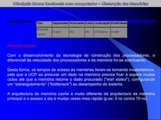 Memória Cache
Com o desenvolvimento da tecnologia de construção dos processadores, o
diferencial de velocidade dos processadores e da memória foi-se acentuando.
Desta forma, os tempos de acesso às memórias foram-se tornando insatisfatórios,
pelo que a UCP ao procurar um dado na memória precisa ficar à espera muitos
ciclos até que a memória retorne o dado procurado ("wait states"), configurando
um “estrangulamento” ("bottleneck") ao desempenho do sistema.
A arquitectura da memória cache é muito diferente da arquitectura da memória
principal e o acesso a ela é muitas vezes mais rápido (p.ex: 5 ns contra 70 ns).
 
