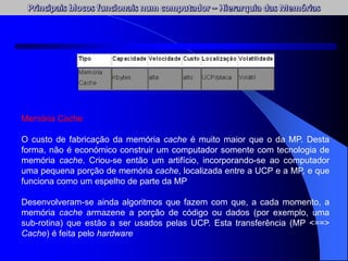 Memória Cache
O custo de fabricação da memória cache é muito maior que o da MP. Desta
forma, não é económico construir um computador somente com tecnologia de
memória cache. Criou-se então um artifício, incorporando-se ao computador
uma pequena porção de memória cache, localizada entre a UCP e a MP, e que
funciona como um espelho de parte da MP
Desenvolveram-se ainda algoritmos que fazem com que, a cada momento, a
memória cache armazene a porção de código ou dados (por exemplo, uma
sub-rotina) que estão a ser usados pelas UCP. Esta transferência (MP <==>
Cache) é feita pelo hardware
 