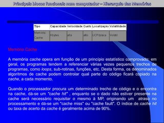 Memória Cache
A memória cache opera em função de um princípio estatístico comprovado: em
geral, os programas tendem a referenciar várias vezes pequenos trechos de
programas, como loops, sub-rotinas, funções, etc. Desta forma, os denominados
algoritmos de cache podem controlar qual parte do código ficará copiado na
cache, a cada momento.
Quando o processador procura um determinado trecho de código e o encontra
na cache, dá-se um "cache hit" , enquanto se o dado não estiver presente na
cache será necessário requisitar o mesmo à MP, originando um atraso no
processamento e dá-se um "cache miss" ou "cache fault". O índice de cache hit
ou taxa de acerto da cache é geralmente acima de 90%.
 